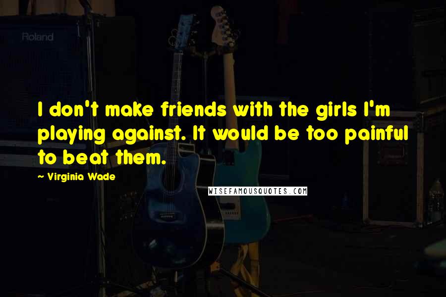 Virginia Wade Quotes: I don't make friends with the girls I'm playing against. It would be too painful to beat them.