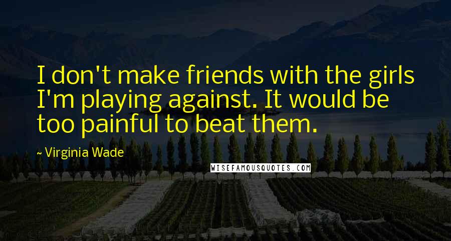 Virginia Wade Quotes: I don't make friends with the girls I'm playing against. It would be too painful to beat them.