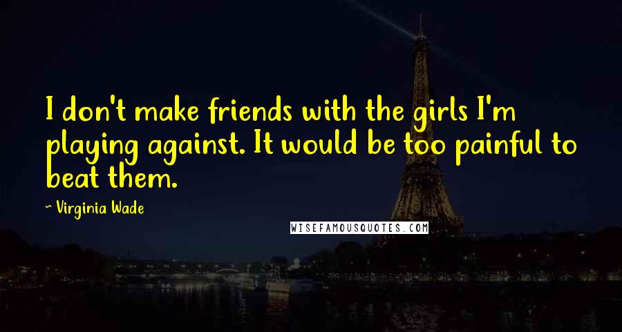 Virginia Wade Quotes: I don't make friends with the girls I'm playing against. It would be too painful to beat them.