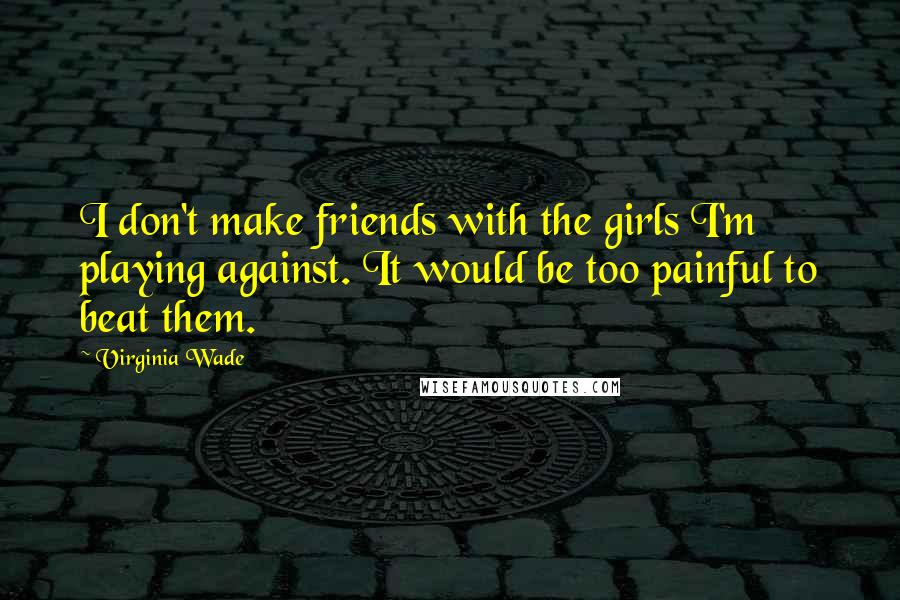 Virginia Wade Quotes: I don't make friends with the girls I'm playing against. It would be too painful to beat them.