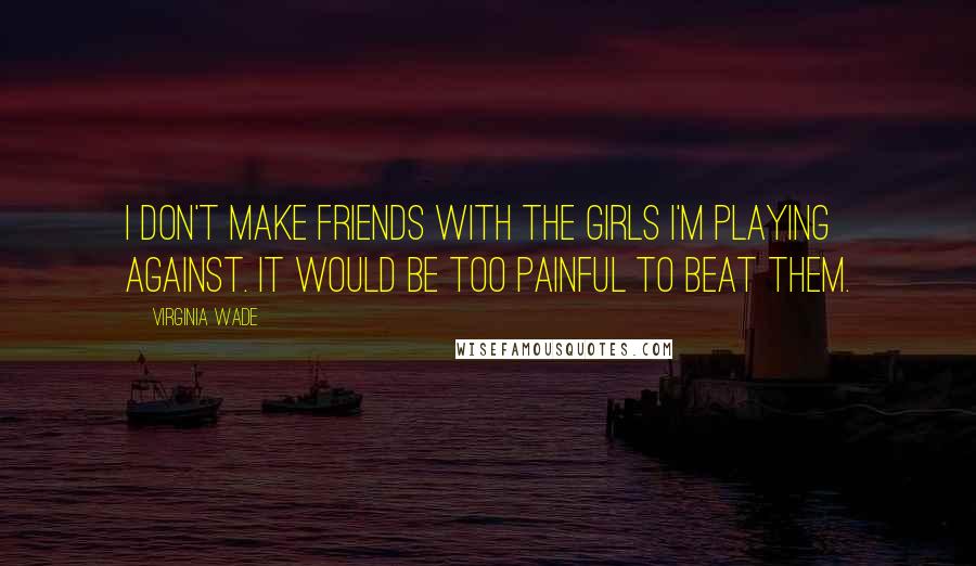 Virginia Wade Quotes: I don't make friends with the girls I'm playing against. It would be too painful to beat them.