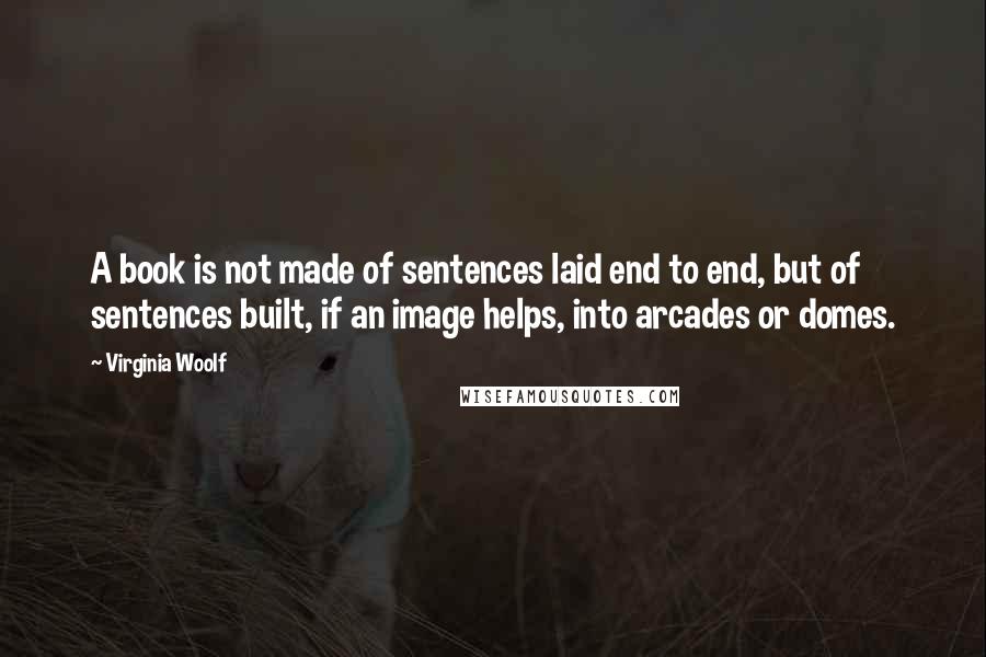 Virginia Woolf Quotes: A book is not made of sentences laid end to end, but of sentences built, if an image helps, into arcades or domes.