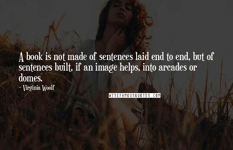 Virginia Woolf Quotes: A book is not made of sentences laid end to end, but of sentences built, if an image helps, into arcades or domes.