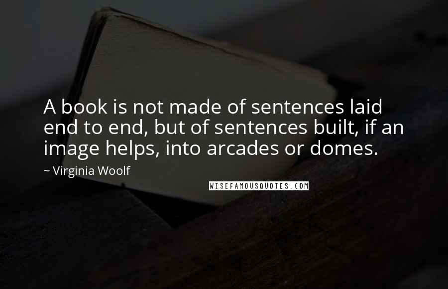 Virginia Woolf Quotes: A book is not made of sentences laid end to end, but of sentences built, if an image helps, into arcades or domes.