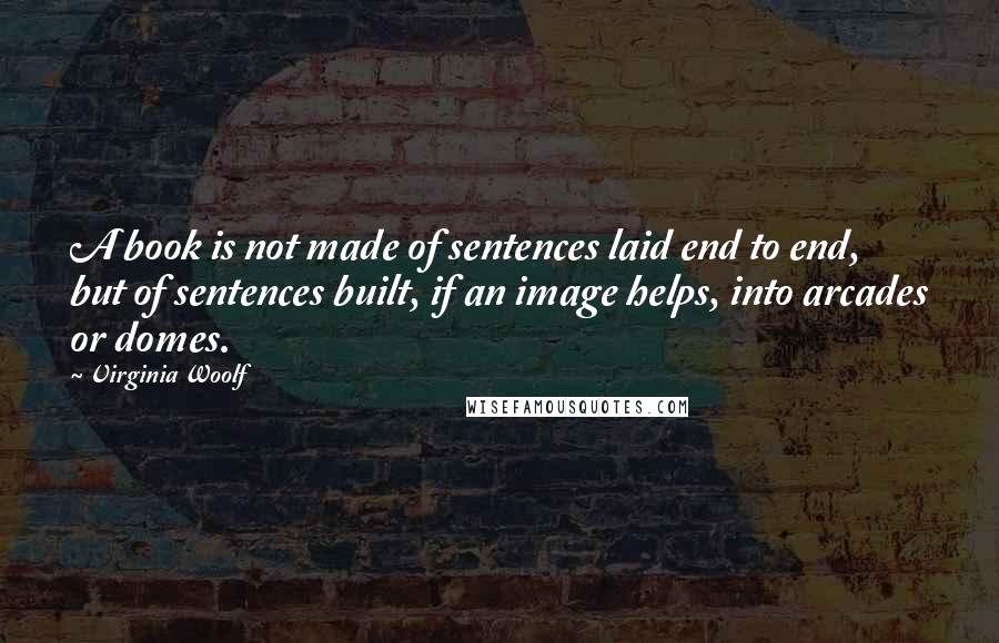 Virginia Woolf Quotes: A book is not made of sentences laid end to end, but of sentences built, if an image helps, into arcades or domes.