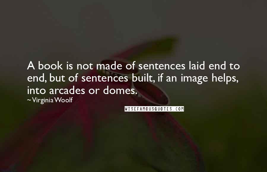 Virginia Woolf Quotes: A book is not made of sentences laid end to end, but of sentences built, if an image helps, into arcades or domes.