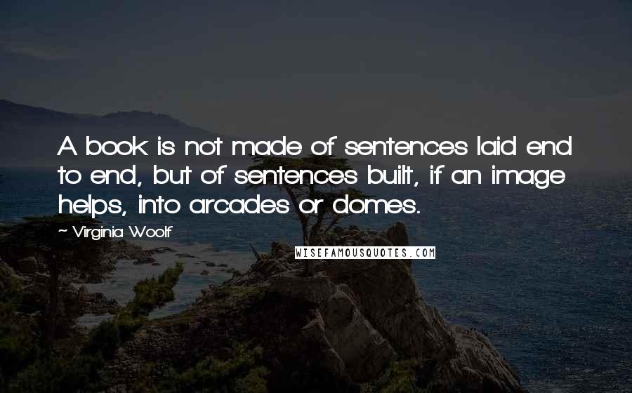 Virginia Woolf Quotes: A book is not made of sentences laid end to end, but of sentences built, if an image helps, into arcades or domes.