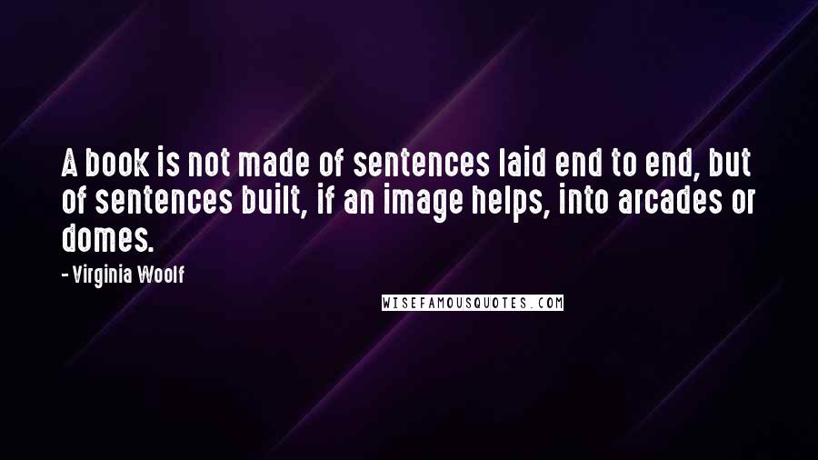 Virginia Woolf Quotes: A book is not made of sentences laid end to end, but of sentences built, if an image helps, into arcades or domes.