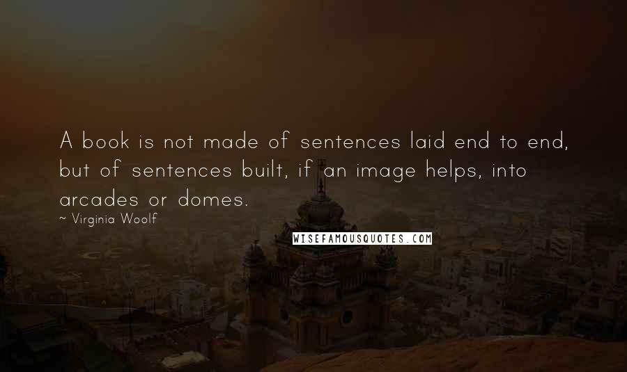 Virginia Woolf Quotes: A book is not made of sentences laid end to end, but of sentences built, if an image helps, into arcades or domes.