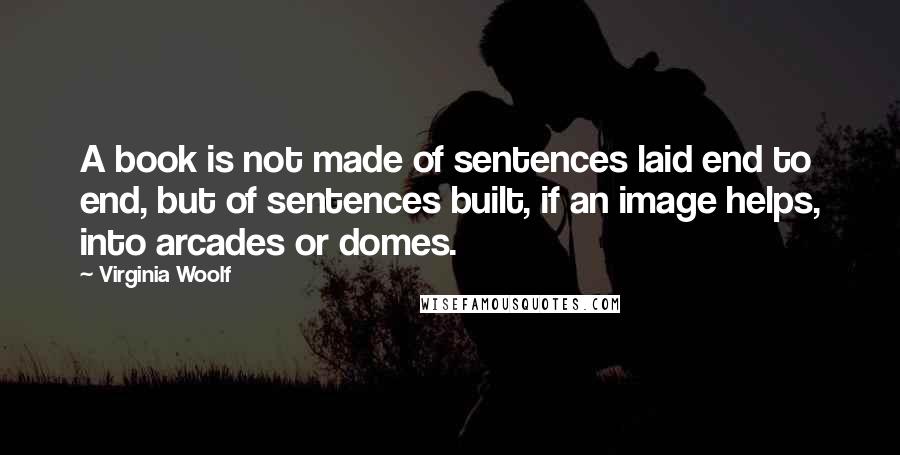 Virginia Woolf Quotes: A book is not made of sentences laid end to end, but of sentences built, if an image helps, into arcades or domes.