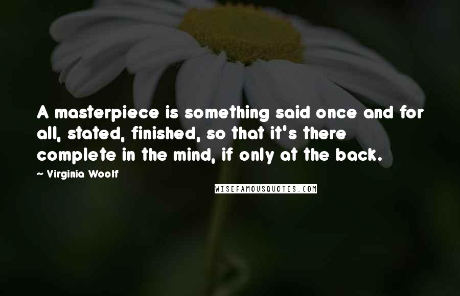 Virginia Woolf Quotes: A masterpiece is something said once and for all, stated, finished, so that it's there complete in the mind, if only at the back.