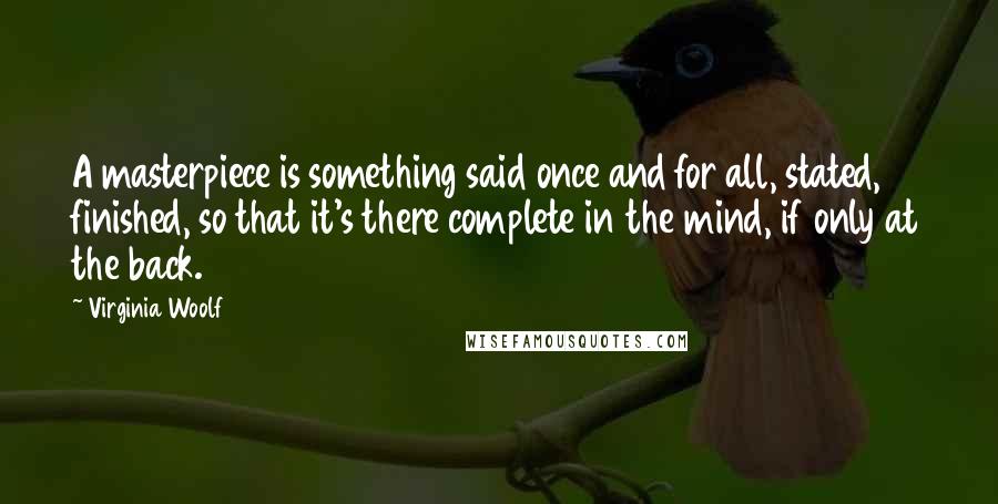 Virginia Woolf Quotes: A masterpiece is something said once and for all, stated, finished, so that it's there complete in the mind, if only at the back.