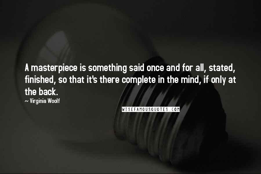 Virginia Woolf Quotes: A masterpiece is something said once and for all, stated, finished, so that it's there complete in the mind, if only at the back.