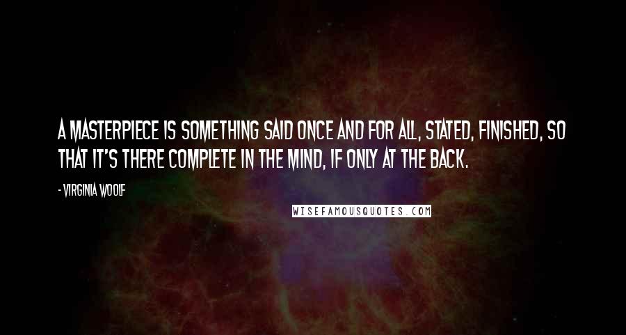 Virginia Woolf Quotes: A masterpiece is something said once and for all, stated, finished, so that it's there complete in the mind, if only at the back.