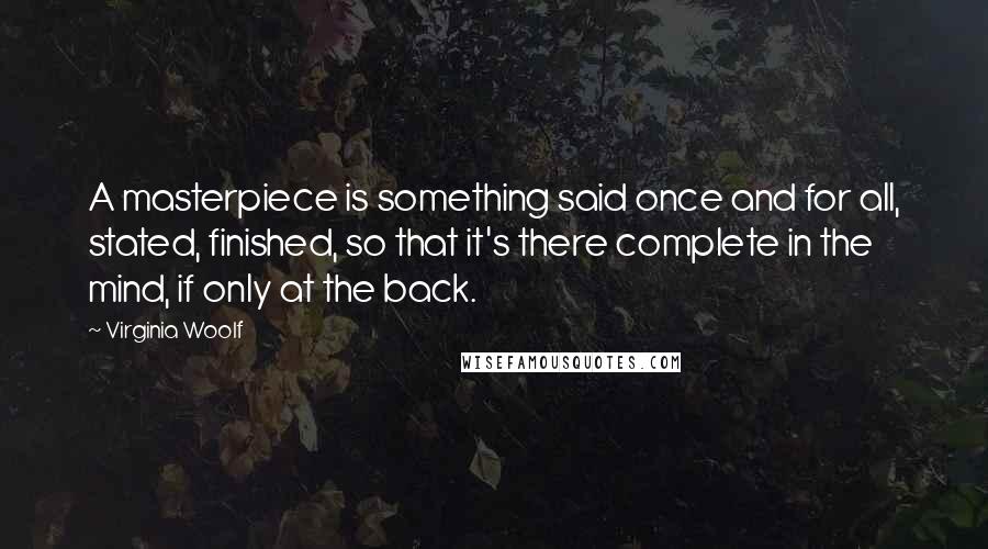 Virginia Woolf Quotes: A masterpiece is something said once and for all, stated, finished, so that it's there complete in the mind, if only at the back.