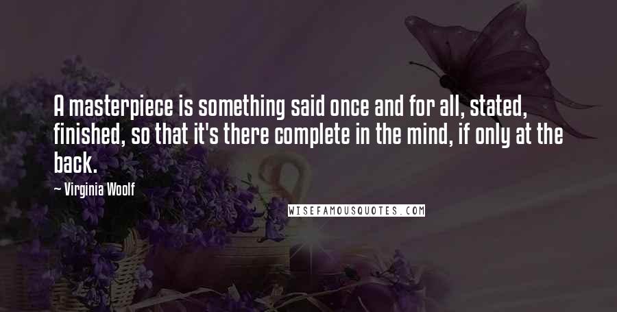 Virginia Woolf Quotes: A masterpiece is something said once and for all, stated, finished, so that it's there complete in the mind, if only at the back.