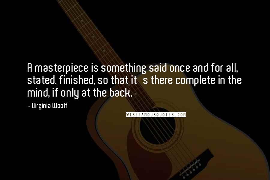 Virginia Woolf Quotes: A masterpiece is something said once and for all, stated, finished, so that it's there complete in the mind, if only at the back.