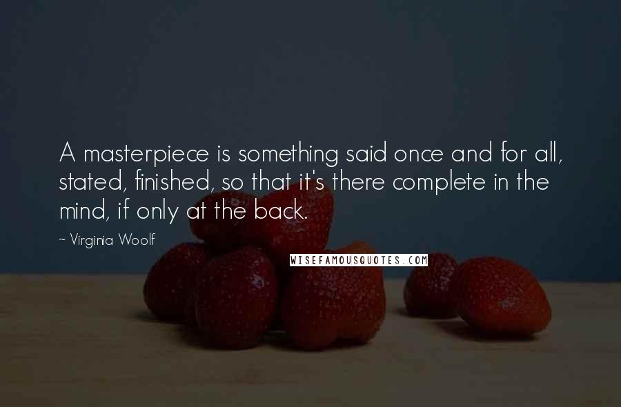 Virginia Woolf Quotes: A masterpiece is something said once and for all, stated, finished, so that it's there complete in the mind, if only at the back.