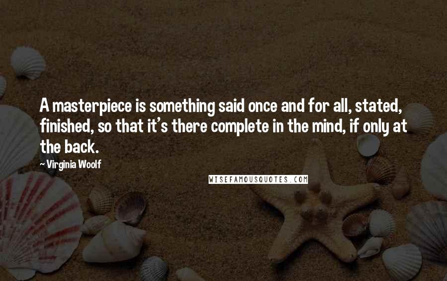 Virginia Woolf Quotes: A masterpiece is something said once and for all, stated, finished, so that it's there complete in the mind, if only at the back.