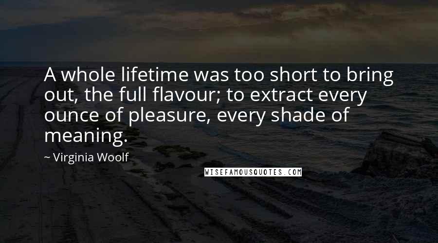 Virginia Woolf Quotes: A whole lifetime was too short to bring out, the full flavour; to extract every ounce of pleasure, every shade of meaning.