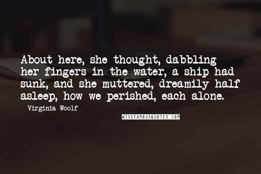 Virginia Woolf Quotes: About here, she thought, dabbling her fingers in the water, a ship had sunk, and she muttered, dreamily half asleep, how we perished, each alone.