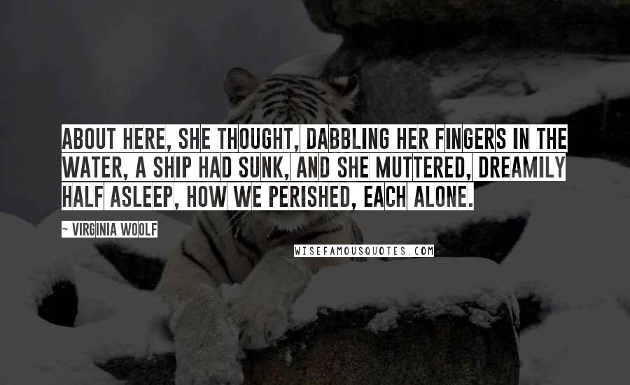 Virginia Woolf Quotes: About here, she thought, dabbling her fingers in the water, a ship had sunk, and she muttered, dreamily half asleep, how we perished, each alone.