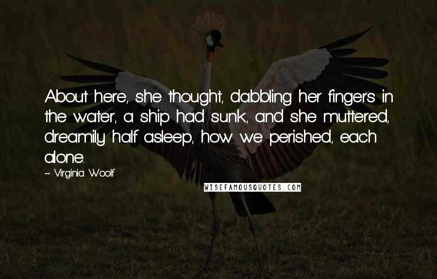 Virginia Woolf Quotes: About here, she thought, dabbling her fingers in the water, a ship had sunk, and she muttered, dreamily half asleep, how we perished, each alone.