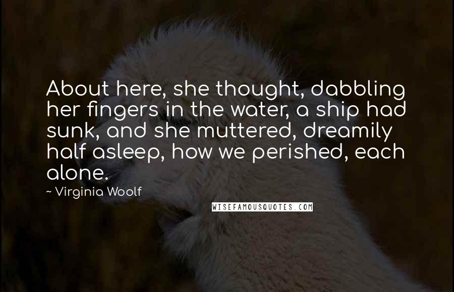 Virginia Woolf Quotes: About here, she thought, dabbling her fingers in the water, a ship had sunk, and she muttered, dreamily half asleep, how we perished, each alone.