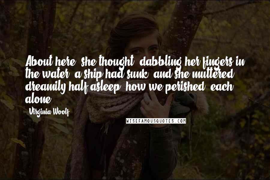 Virginia Woolf Quotes: About here, she thought, dabbling her fingers in the water, a ship had sunk, and she muttered, dreamily half asleep, how we perished, each alone.