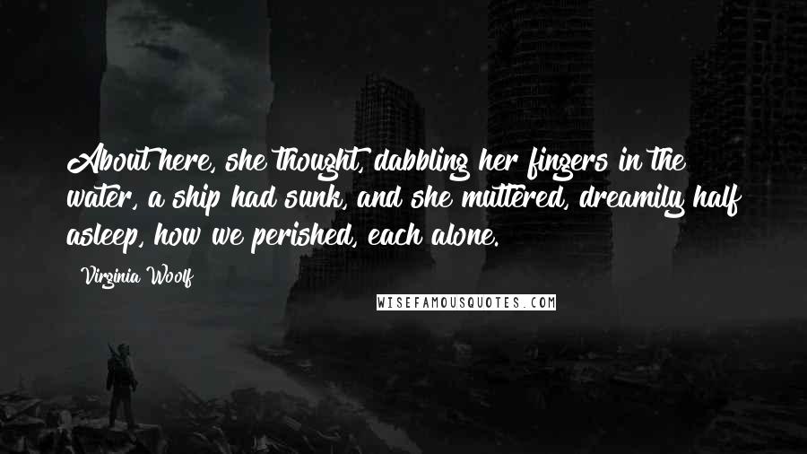 Virginia Woolf Quotes: About here, she thought, dabbling her fingers in the water, a ship had sunk, and she muttered, dreamily half asleep, how we perished, each alone.