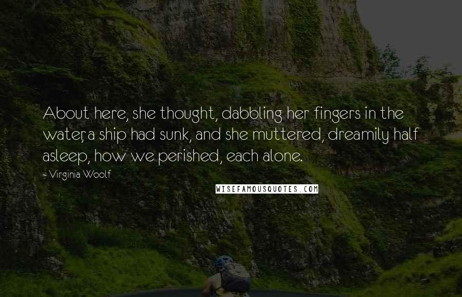Virginia Woolf Quotes: About here, she thought, dabbling her fingers in the water, a ship had sunk, and she muttered, dreamily half asleep, how we perished, each alone.