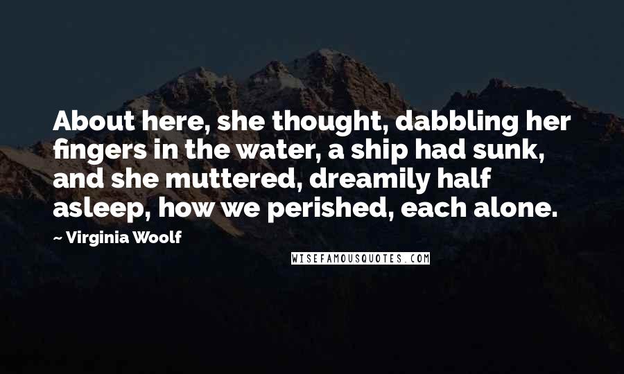 Virginia Woolf Quotes: About here, she thought, dabbling her fingers in the water, a ship had sunk, and she muttered, dreamily half asleep, how we perished, each alone.