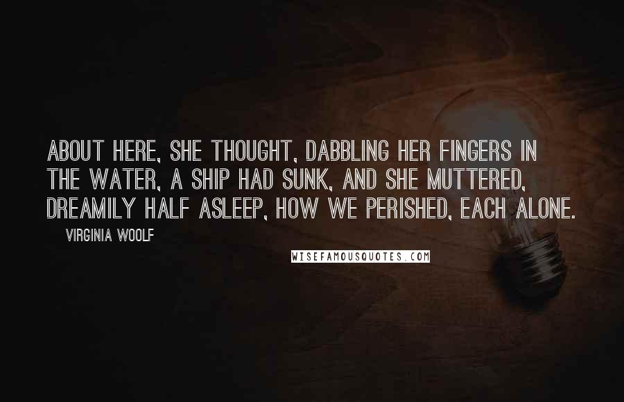 Virginia Woolf Quotes: About here, she thought, dabbling her fingers in the water, a ship had sunk, and she muttered, dreamily half asleep, how we perished, each alone.