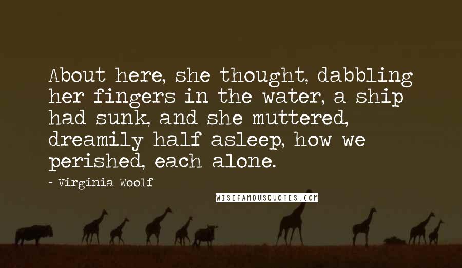 Virginia Woolf Quotes: About here, she thought, dabbling her fingers in the water, a ship had sunk, and she muttered, dreamily half asleep, how we perished, each alone.