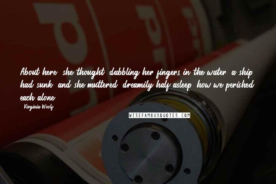 Virginia Woolf Quotes: About here, she thought, dabbling her fingers in the water, a ship had sunk, and she muttered, dreamily half asleep, how we perished, each alone.