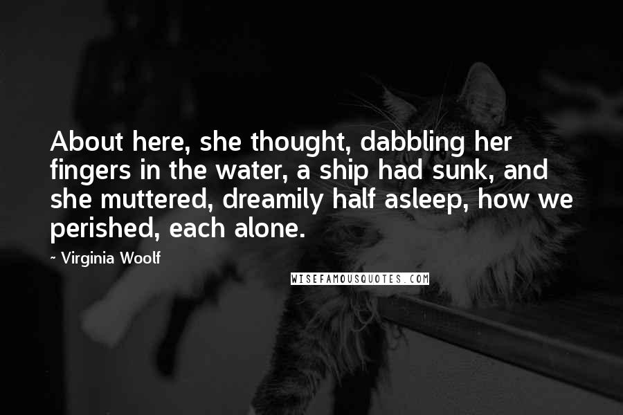 Virginia Woolf Quotes: About here, she thought, dabbling her fingers in the water, a ship had sunk, and she muttered, dreamily half asleep, how we perished, each alone.