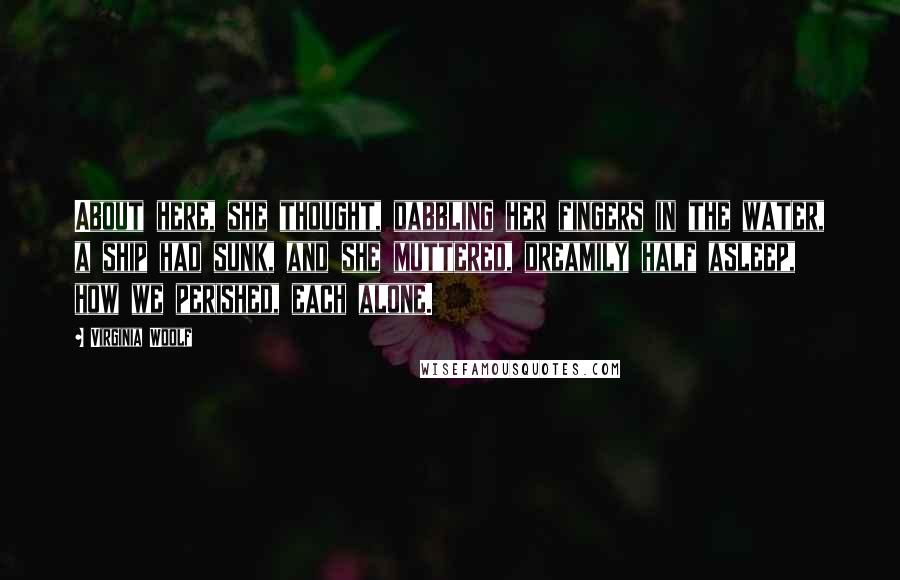 Virginia Woolf Quotes: About here, she thought, dabbling her fingers in the water, a ship had sunk, and she muttered, dreamily half asleep, how we perished, each alone.