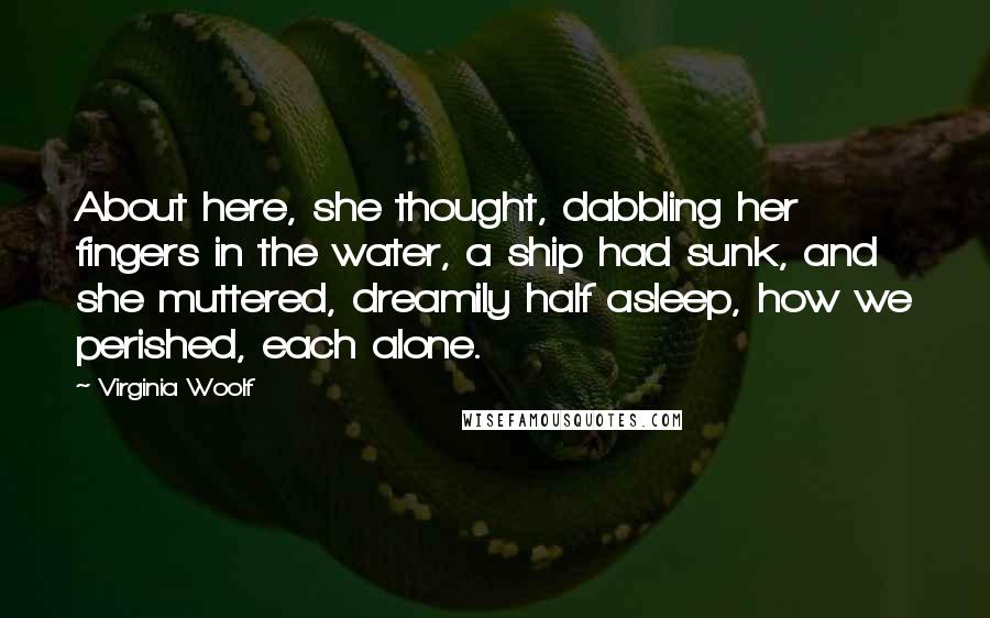 Virginia Woolf Quotes: About here, she thought, dabbling her fingers in the water, a ship had sunk, and she muttered, dreamily half asleep, how we perished, each alone.