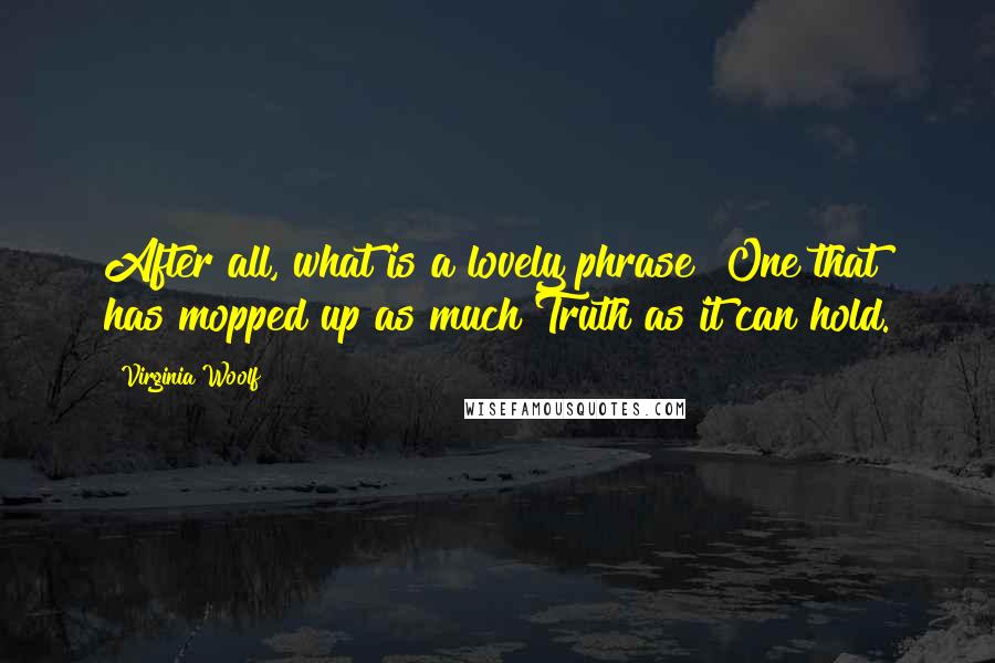 Virginia Woolf Quotes: After all, what is a lovely phrase? One that has mopped up as much Truth as it can hold.