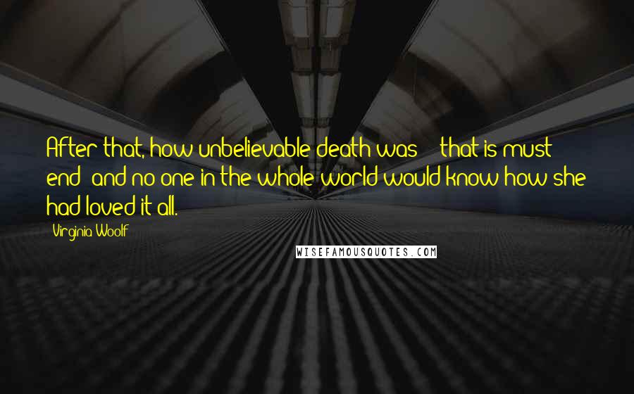 Virginia Woolf Quotes: After that, how unbelievable death was! - that is must end; and no one in the whole world would know how she had loved it all.