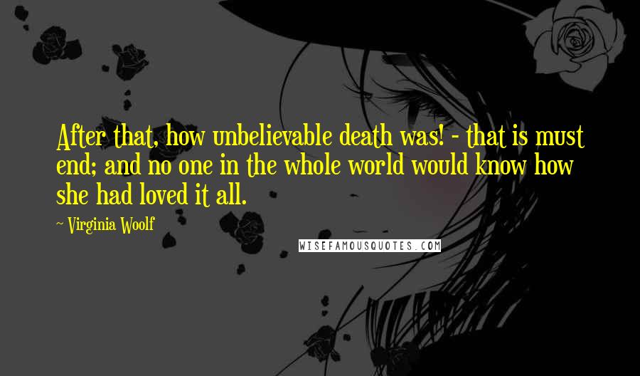 Virginia Woolf Quotes: After that, how unbelievable death was! - that is must end; and no one in the whole world would know how she had loved it all.