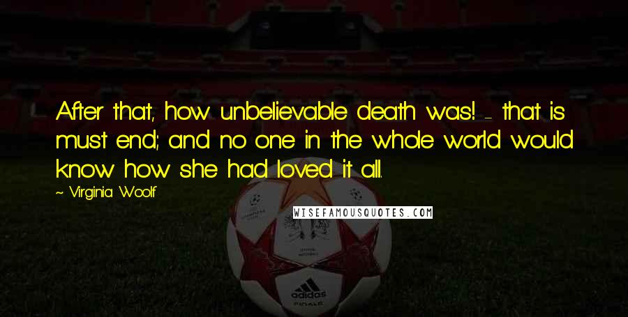 Virginia Woolf Quotes: After that, how unbelievable death was! - that is must end; and no one in the whole world would know how she had loved it all.