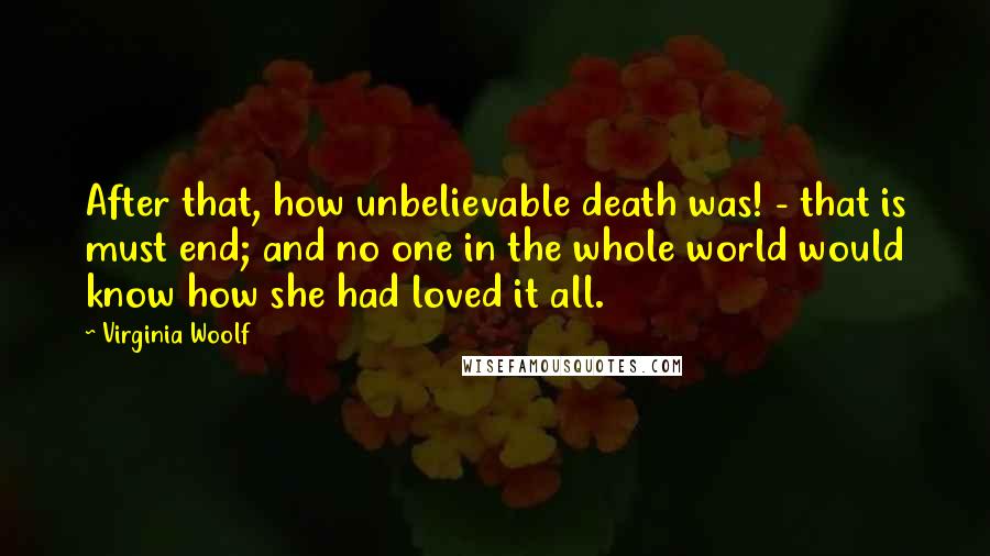 Virginia Woolf Quotes: After that, how unbelievable death was! - that is must end; and no one in the whole world would know how she had loved it all.