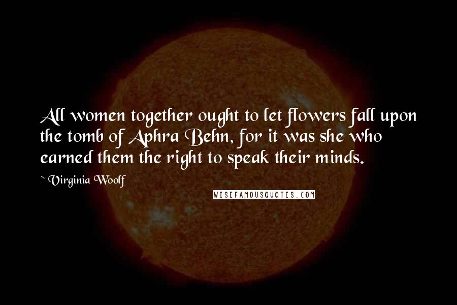 Virginia Woolf Quotes: All women together ought to let flowers fall upon the tomb of Aphra Behn, for it was she who earned them the right to speak their minds.