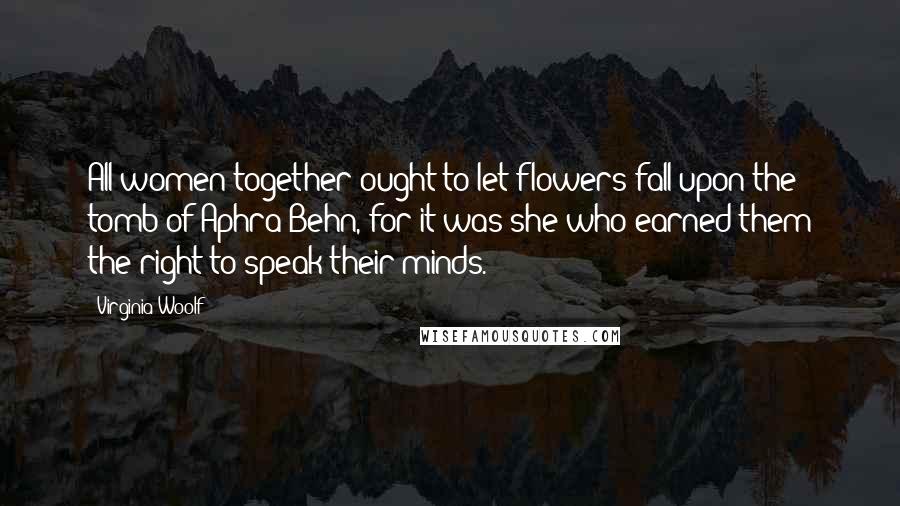 Virginia Woolf Quotes: All women together ought to let flowers fall upon the tomb of Aphra Behn, for it was she who earned them the right to speak their minds.