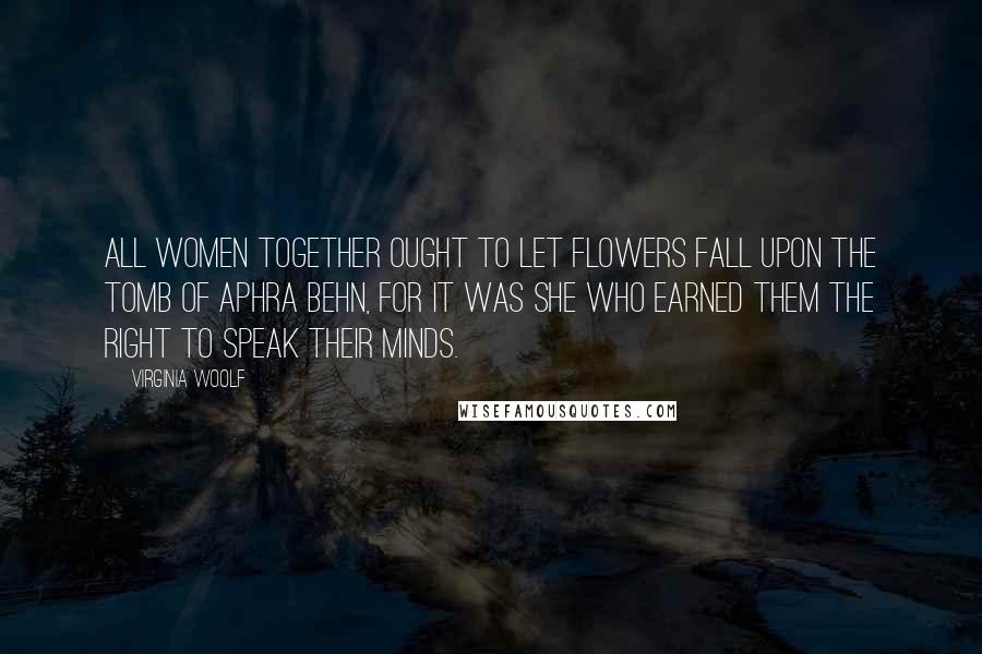 Virginia Woolf Quotes: All women together ought to let flowers fall upon the tomb of Aphra Behn, for it was she who earned them the right to speak their minds.