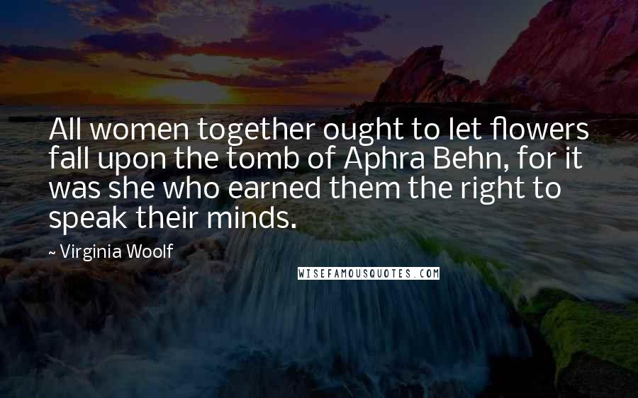 Virginia Woolf Quotes: All women together ought to let flowers fall upon the tomb of Aphra Behn, for it was she who earned them the right to speak their minds.