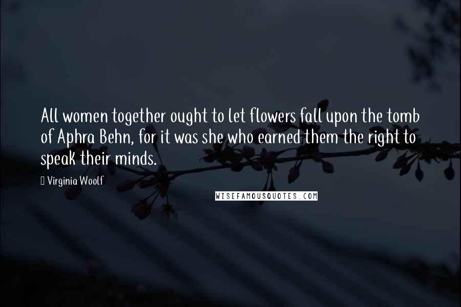 Virginia Woolf Quotes: All women together ought to let flowers fall upon the tomb of Aphra Behn, for it was she who earned them the right to speak their minds.