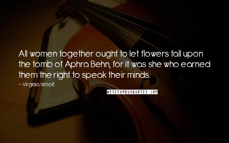 Virginia Woolf Quotes: All women together ought to let flowers fall upon the tomb of Aphra Behn, for it was she who earned them the right to speak their minds.