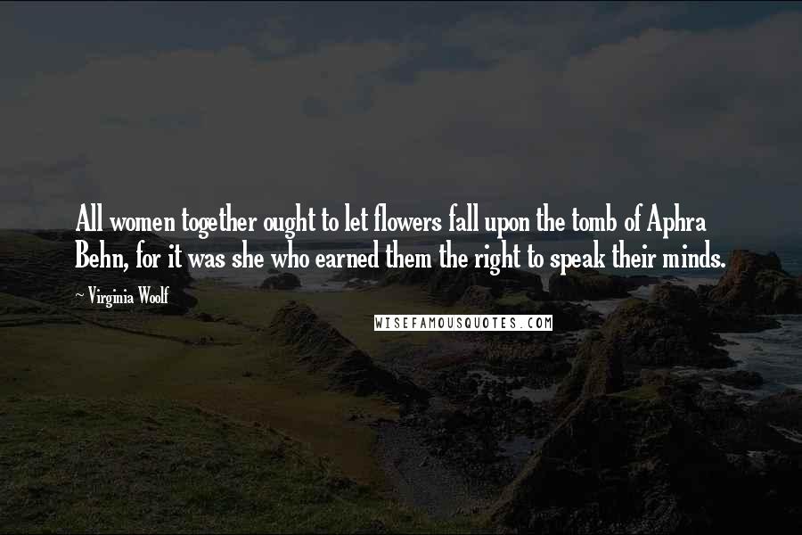 Virginia Woolf Quotes: All women together ought to let flowers fall upon the tomb of Aphra Behn, for it was she who earned them the right to speak their minds.